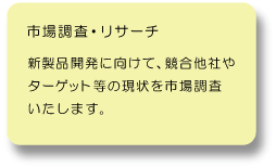市場調査・リサーチ：新商品開発に向けて、競合他社やターゲット等の現状を市場調査致します。