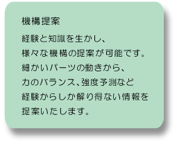 機構提案：経験と知識を活かして様々な機構の提案が可能です。細かいパーツの動きから力のバランス、強度予測など、経験からしか解りえない情報を提案いたします。