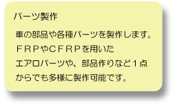 パーツ製作：車の部品や各種パーツを製作します。FRPやCFRPを用いたエアロパーツや、部品作りなど１点からでも多様に製作可能です。