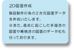 ２Ｄ図面作成：製品製作の為の２次元図面データを作成いたします。※また、過去に起こした手書きの図面や青焼きの図面のデータ化も行っております。