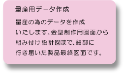 量産用データ作成：量産の為のデータを作成いたします。金型製作用図面から組み付け設計図まで、細部に行き届いた製品最終図面です。