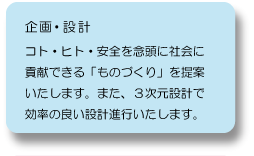 企画・設計：コト・ヒト・安全を念頭に社会に貢献できる「ものづくり」を提案いたします。また、３次元設計で効率の良い設計進行いたします。