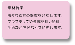 素材提案：様々な素材の提案をいたします。プラスチックや金属材料、塗料、布等の生地などアドバイスいたします。